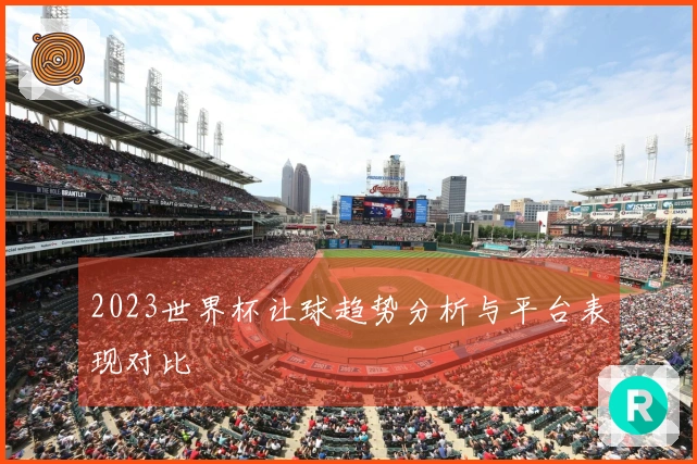 2023世界杯让球趋势分析与平台表现对比